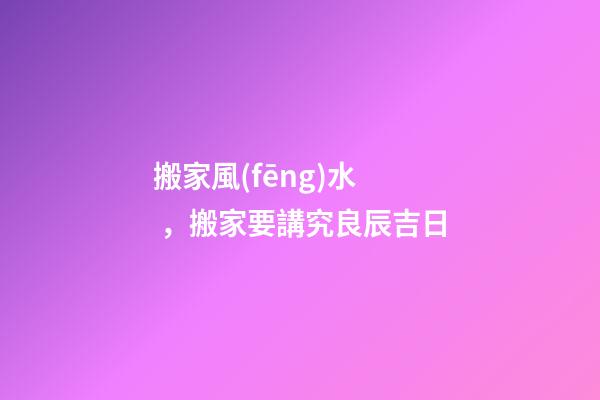 搬家風(fēng)水，搬家要講究良辰吉日